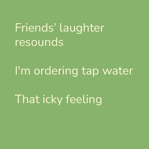 Friends’ laughter resounds I'm ordering tap water That icky feeling
